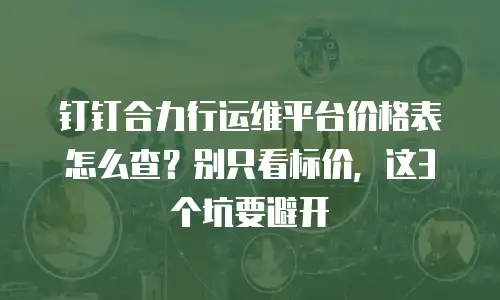 钉钉合力行运维平台价格表怎么查？别只看标价，这3个坑要避开