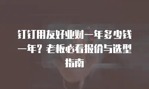 钉钉用友好业财一年多少钱一年？老板必看报价与选型指南