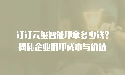 钉钉云玺智能印章多少钱？揭秘企业用印成本与价值