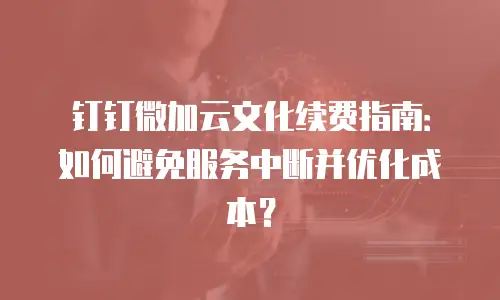钉钉微加云文化续费指南：如何避免服务中断并优化成本？