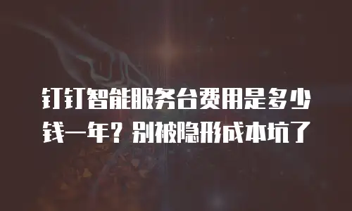 钉钉智能服务台费用是多少钱一年？别被隐形成本坑了