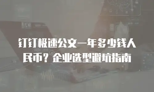 钉钉极速公文一年多少钱人民币？企业选型避坑指南