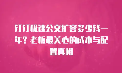 钉钉极速公文扩容多少钱一年？老板最关心的成本与配置真相