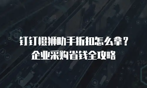 钉钉橙狮助手折扣怎么拿？企业采购省钱全攻略