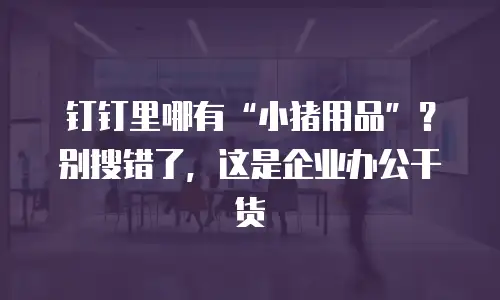 钉钉里哪有&ldquo;小猪用品&rdquo;？别搜错了，这是企业办公干货