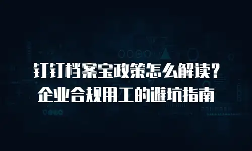 钉钉档案宝政策怎么解读？企业合规用工的避坑指南