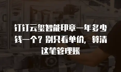 钉钉云玺智能印章一年多少钱一个？别只看单价，算清这笔管理账