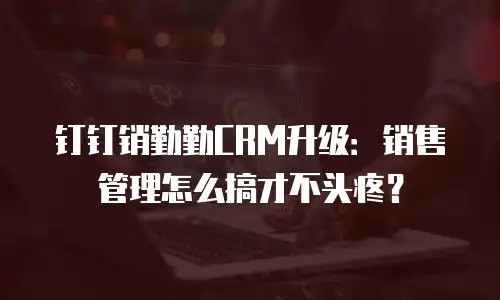 钉钉销勤勤CRM升级：销售管理怎么搞才不头疼？