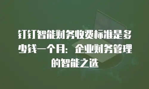 钉钉智能财务收费标准是多少钱一个月：企业财务管理的智能之选