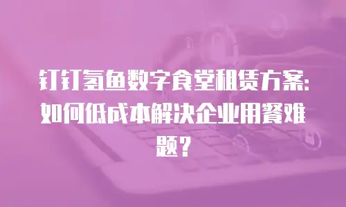 钉钉氢鱼数字食堂租赁方案：如何低成本解决企业用餐难题？