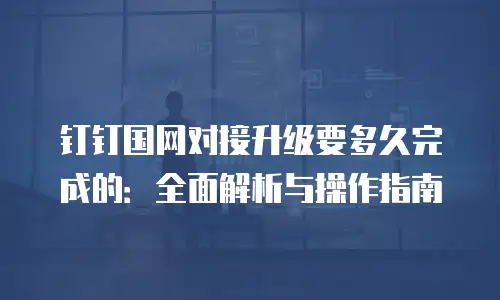 钉钉国网对接升级要多久完成的：全面解析与操作指南