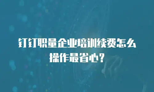 钉钉职量企业培训续费怎么操作最省心？