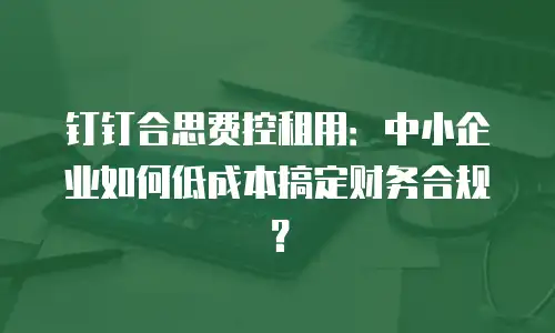 钉钉合思费控租用：中小企业如何低成本搞定财务合规？