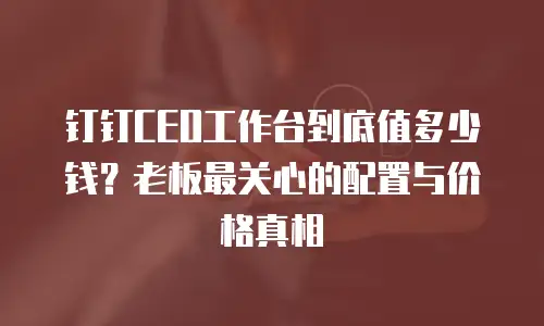 钉钉CEO工作台到底值多少钱？老板最关心的配置与价格真相