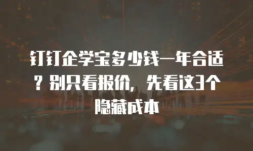 钉钉企学宝多少钱一年合适？别只看报价，先看这3个隐藏成本