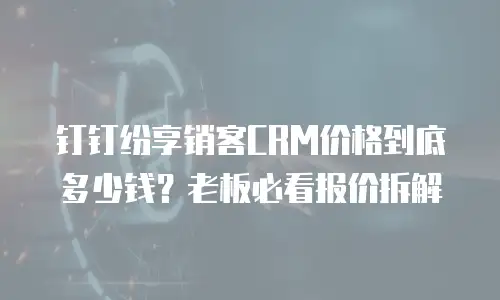 钉钉纷享销客CRM价格到底多少钱？老板必看报价拆解