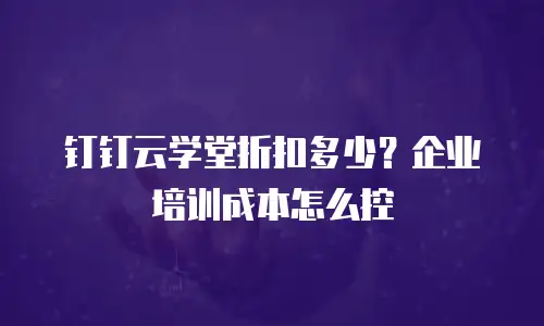 钉钉云学堂折扣多少？企业培训成本怎么控