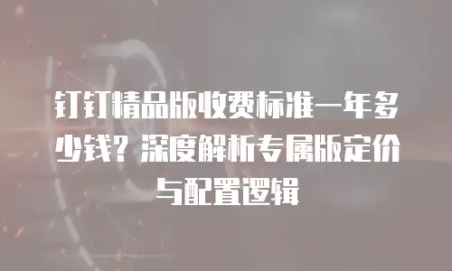 钉钉精品版收费标准一年多少钱？深度解析专属版定价与配置逻辑