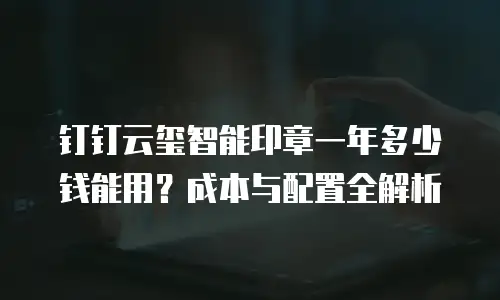 钉钉云玺智能印章一年多少钱能用？成本与配置全解析