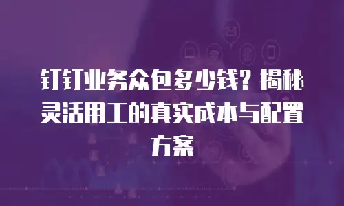 钉钉业务众包多少钱？揭秘灵活用工的真实成本与配置方案