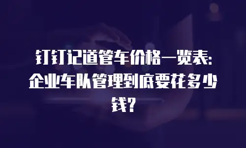 钉钉记道管车价格一览表：企业车队管理到底要花多少钱？
