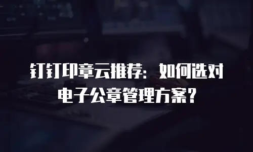 钉钉印章云推荐：如何选对电子公章管理方案？