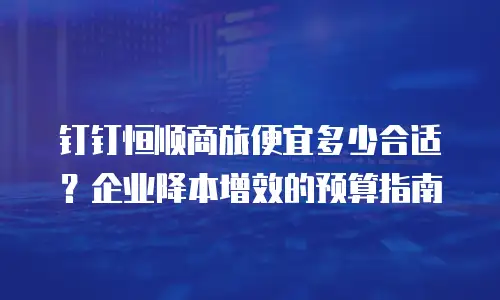 钉钉恒顺商旅便宜多少合适？企业降本增效的预算指南