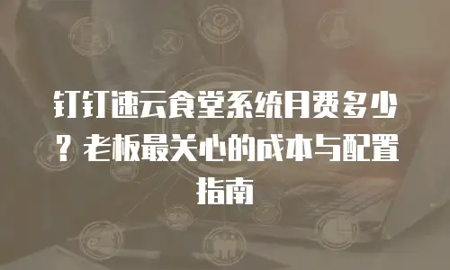 钉钉速云食堂系统月费多少？老板最关心的成本与配置指南