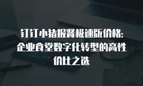 钉钉小猪报餐极速版价格：企业食堂数字化转型的高性价比之选