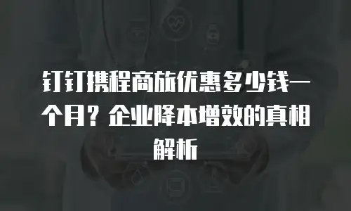 钉钉携程商旅优惠多少钱一个月？企业降本增效的真相解析