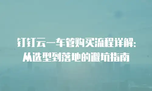 钉钉云一车管购买流程详解：从选型到落地的避坑指南