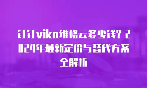 钉钉vika维格云多少钱？2024年最新定价与替代方案全解析