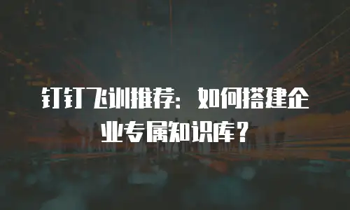 钉钉飞训推荐：如何搭建企业专属知识库？