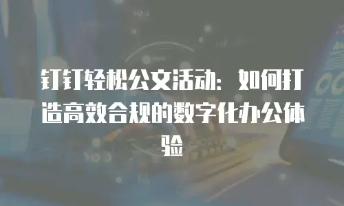 钉钉轻松公文活动：如何打造高效合规的数字化办公体验