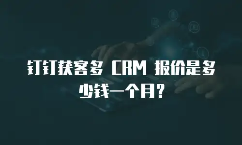 钉钉获客多 CRM 报价是多少钱一个月？