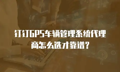 钉钉GPS车辆管理系统代理商怎么选才靠谱？
