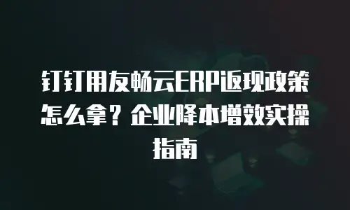 钉钉用友畅云ERP返现政策怎么拿？企业降本增效实操指南