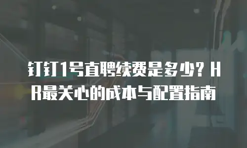 钉钉1号直聘续费是多少？HR最关心的成本与配置指南