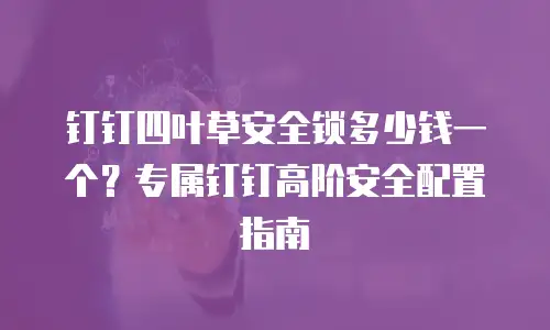 钉钉四叶草安全锁多少钱一个？专属钉钉高阶安全配置指南