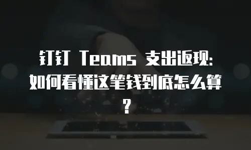 钉钉 Teams 支出返现：如何看懂这笔钱到底怎么算？