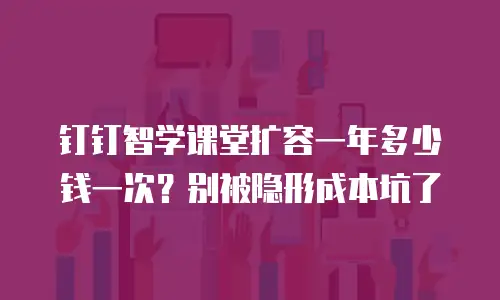 钉钉智学课堂扩容一年多少钱一次？别被隐形成本坑了