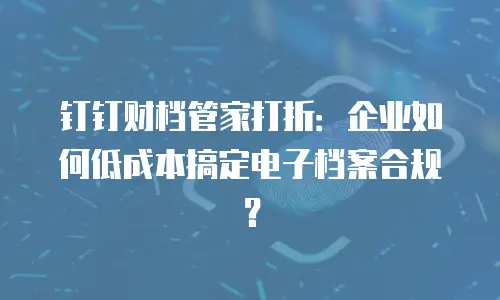 钉钉财档管家打折：企业如何低成本搞定电子档案合规？