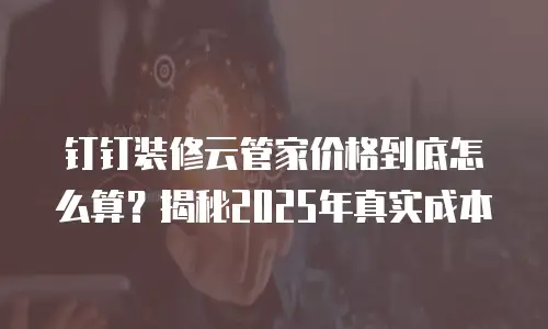 钉钉装修云管家价格到底怎么算？揭秘2025年真实成本