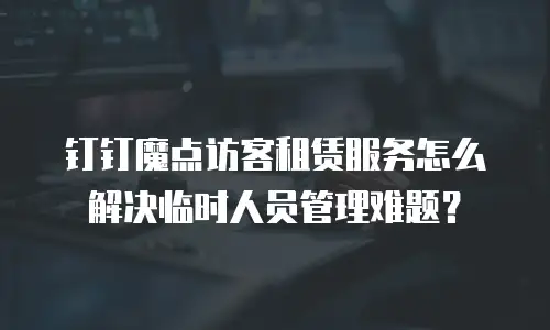 钉钉魔点访客租赁服务怎么解决临时人员管理难题？