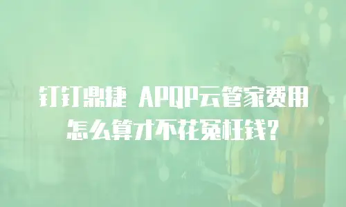 钉钉鼎捷 APQP云管家费用怎么算才不花冤枉钱？