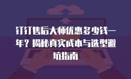 钉钉售后大师优惠多少钱一年？揭秘真实成本与选型避坑指南