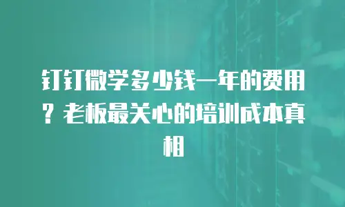 钉钉微学多少钱一年的费用？老板最关心的培训成本真相