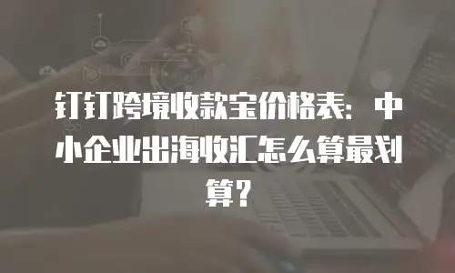 钉钉跨境收款宝价格表：中小企业出海收汇怎么算最划算？