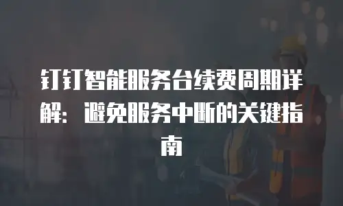 钉钉智能服务台续费周期详解：避免服务中断的关键指南