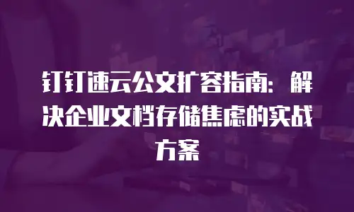 钉钉速云公文扩容指南：解决企业文档存储焦虑的实战方案